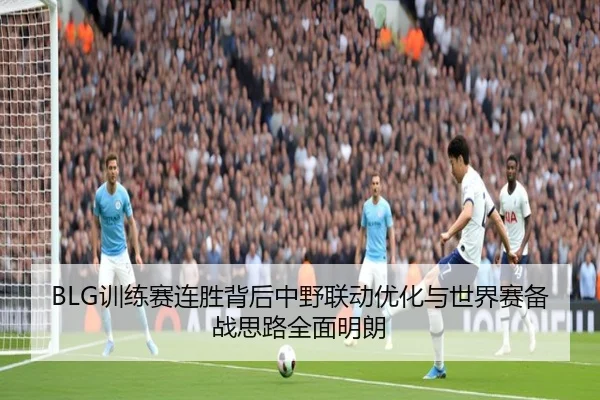 BLG训练赛连胜背后中野联动优化与世界赛备战思路全面明朗 - JIUYOU